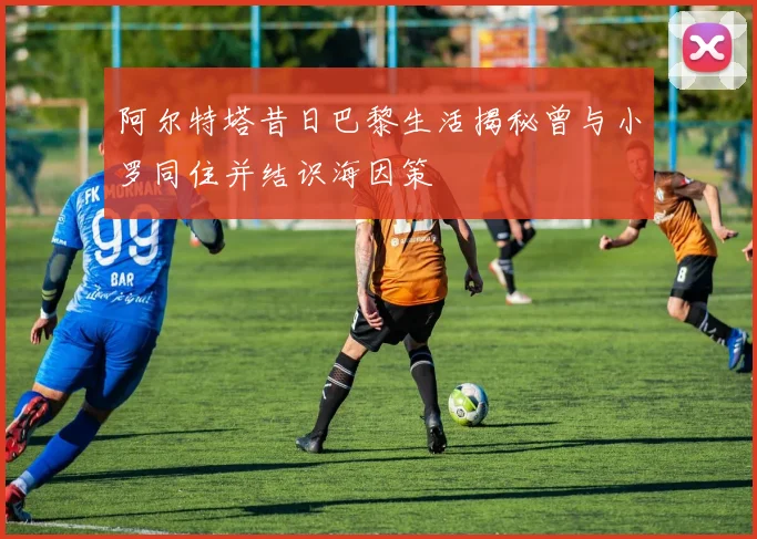 阿尔特塔昔日巴黎生活揭秘曾与小罗同住并结识海因策