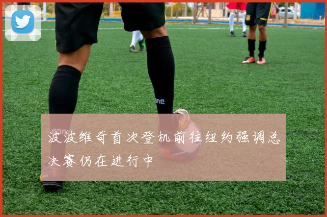 波波维奇首次登机前往纽约强调总决赛仍在进行中