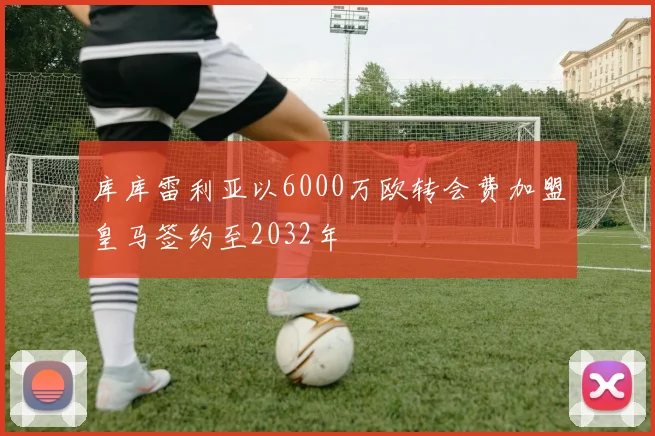 库库雷利亚以6000万欧转会费加盟皇马签约至2032年