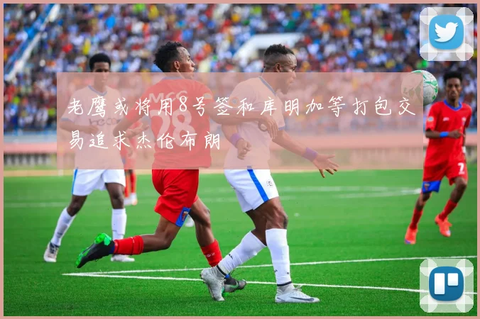 老鹰或将用8号签和库明加等打包交易追求杰伦布朗