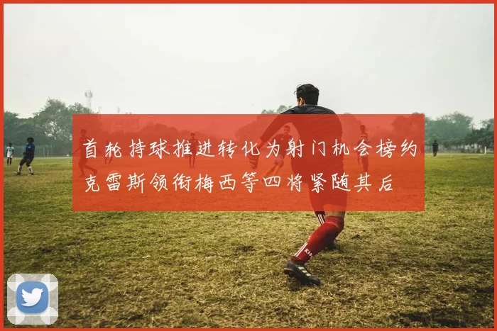 首轮持球推进转化为射门机会榜约克雷斯领衔梅西等四将紧随其后