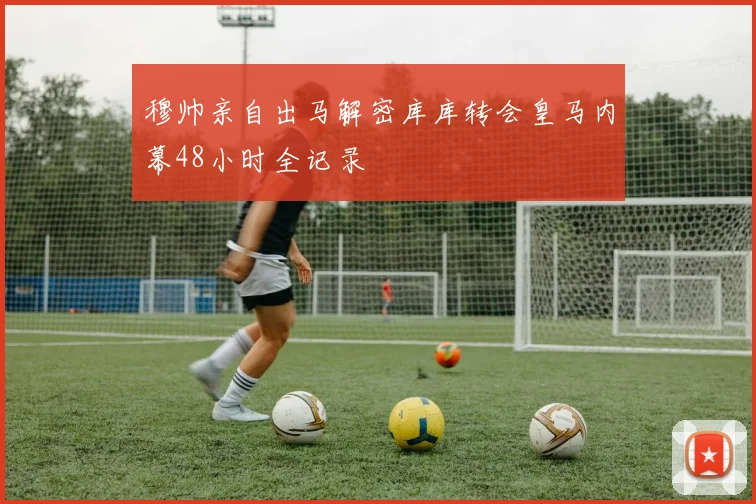 穆帅亲自出马解密库库转会皇马内幕48小时全记录