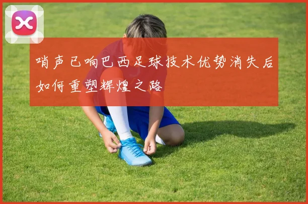 哨声已响巴西足球技术优势消失后如何重塑辉煌之路