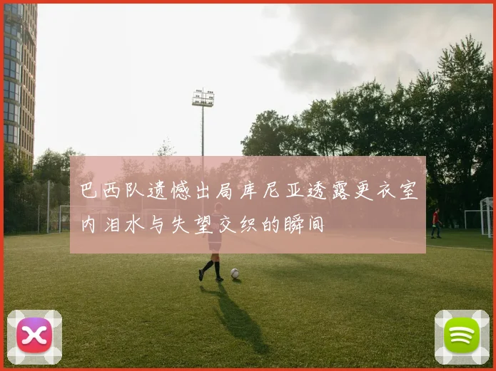 巴西队遗憾出局库尼亚透露更衣室内泪水与失望交织的瞬间